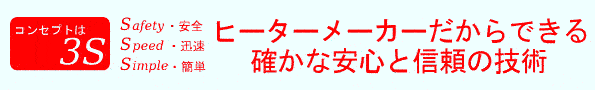 コンセプトは3S。Safety(安全)・Speed(迅速)・Simple(簡単)。ヒーターメーカーだからできる、確かな安心と信頼の技術