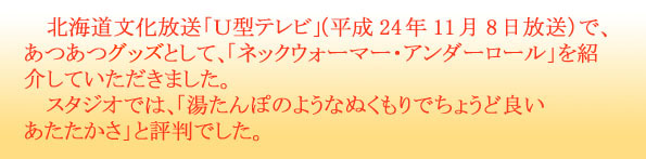 北海道文化放送「Ｕ型テレビ」（平成24年11月8日放送）で、あつあつグッツとして、「ネックウォーマー・アンダーロール」を紹介していただきました。　スタジオでは、「湯たんぽのようなぬくもりでちょうど良いあたたかさ」と評判でした。